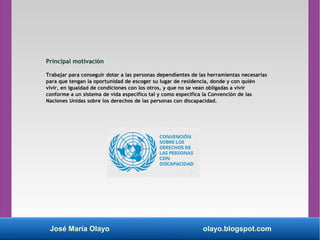 José María Olayo olayo.blogspot.com
Principal motivación
Trabajar para conseguir dotar a las personas dependientes de las herramientas necesarias
para que tengan la oportunidad de escoger su lugar de residencia, donde y con quién
vivir, en igualdad de condiciones con los otros, y que no se vean obligadas a vivir
conforme a un sistema de vida específico tal y como especifica la Convención de las
Naciones Unidas sobre los derechos de las personas con discapacidad.
 