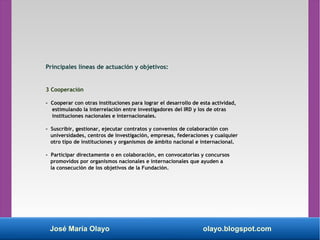 José María Olayo olayo.blogspot.com
3 Cooperación
- Cooperar con otras instituciones para lograr el desarrollo de esta actividad,
estimulando la interrelación entre investigadores del IRD y los de otras
instituciones nacionales e internacionales.
- Suscribir, gestionar, ejecutar contratos y convenios de colaboración con
universidades, centros de investigación, empresas, federaciones y cualquier
otro tipo de instituciones y organismos de ámbito nacional e internacional.
- Participar directamente o en colaboración, en convocatorias y concursos
promovidos por organismos nacionales e internacionales que ayuden a
la consecución de los objetivos de la Fundación.
Principales líneas de actuación y objetivos:
 