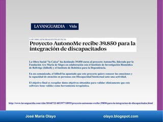 José María Olayo olayo.blogspot.com
La Obra Social "la Caixa" ha destinado 39.850 euros al proyecto AutonoMe, liderado por la
Fundación Ave María de Sitges en colaboración con el Instituto de Investigación Biomédica
de Bellvitge (Idibell) y el Instituto de Robótica para la Dependencia.
En un comunicado, el Idibell ha apuntado que este proyecto quiere conocer las emociones y
la capacidad de atención en personas con Discapacidad Intelectual ante una actividad.
El objetivo final es recopilar datos objetivos obtenidos para validar clínicamente que este
software tiene validez como herramienta terapéutica.
http://www.lavanguardia.com/vida/20160722/403397718955/proyecto-autonome-recibe-39850-para-la-integracion-de-discapacitados.html
 