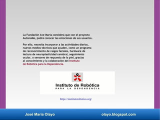 José María Olayo olayo.blogspot.com
La Fundación Ave María considera que con el proyecto
AutonoMe, podrá conocer las emociones de sus usuarios.
Por ello, necesita incorporar a las actividades diarias,
nuevos medios técnicos que ayuden, como un programa
de reconocimiento de rasgos faciales, hardware de
lectura de neuroplasticidad cerebral, seguimiento
ocular, o sensores de respuesta de la piel, gracias
al conocimiento y la colaboración del Instituto
de Robótica para la Dependencia.
https://institutorobotica.org/
 