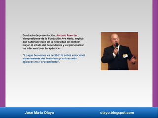 José María Olayo olayo.blogspot.com
En el acto de presentación, Antonio Reverter,
Vicepresidente de la Fundación Ave María, explicó
que AutonoMe nace de la necesidad de conocer
mejor el estado del dependiente y así personalizar
las intervenciones terapéuticas.
“Lo que buscamos es recibir la señal emocional
directamente del individuo y así ser más
eficaces en el tratamiento”.
 