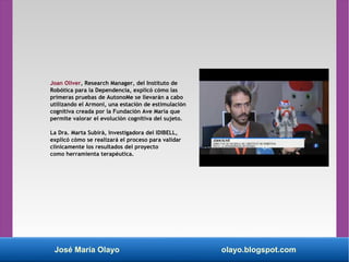José María Olayo olayo.blogspot.com
Joan Oliver, Research Manager, del Instituto de
Robótica para la Dependencia, explicó cómo las
primeras pruebas de AutonoMe se llevarán a cabo
utilizando el Armoni, una estación de estimulación
cognitiva creada por la Fundación Ave María que
permite valorar el evolución cognitiva del sujeto.
La Dra. Marta Subirà, Investigadora del IDIBELL,
explicó cómo se realizará el proceso para validar
clínicamente los resultados del proyecto
como herramienta terapéutica.
 