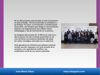 De los 202 proyectos seleccionados en esta convocatoria
en todo el Estado, 102 han presentado su candidatura a
los Premios “la Caixa” a la Innovación y Transformación
Social 2015, una iniciativa que otorga un reconocimiento
especial a las organizaciones que utilizan nuevas
metodologías y vías de intervención en su práctica.
Se otorgarán diez premios de 15.000 euros cada uno a
diez proyectos de todo el Estado presentados en las
cinco primeras convocatorias detalladas más abajo
por orden cronológico (marcadas con un asterisco).
Serán ganadoras las iniciativas que apliquen prácticas
sociales que den respuesta a los retos actuales de la
sociedad y con capacidad de modificar una
problemática social de una manera sostenible.
José María Olayo olayo.blogspot.com
 