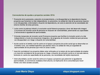 Convocatorias de ayudas a proyectos sociales 2016
* Promoción de la autonomía y atención al envejecimiento, a la discapacidad ya la dependencia Impulsa
proyectos que fomenten la vida independiente, la autonomía y la calidad de vida de las personas mayores
o con discapacidad, enfermedad o situación de dependencia, así como la atención de las necesidades del
entorno familiar de estas personas.
* Lucha contra la pobreza infantil y la exclusión social Potencia proyectos a favor del desarrollo integral
y el proceso de inclusión social de personas en situación de vulnerabilidad, potenciando sus capacidades
y favoreciendo la igualdad de oportunidades.
* Viviendas temporales de inclusión social Promueve proyectos que faciliten la inclusión social y la vida
independiente a través de actuaciones integrales y de programas de inclusión residencial para personas
con discapacidad o en riesgo o situación de vulnerabilidad.
* Acción social en el ámbito rural Se centra en el apoyo a proyectos de acción social que se desarrollan en
el ámbito rural, una realidad específica que plantea retos a la calidad de vida ya la igualdad de
oportunidades de las personas que viven en zonas rurales.
* Inserción sociolaboral Los proyectos deben estar enfocados en la mejora de las oportunidades de empleo
y la inserción sociolaboral de las personas en riesgo o situación de exclusión social en el mercado laboral,
teniendo en cuenta las capacidades de las personas y las necesidades del tejido empresarial.
* Interculturalidad y acción social Se centra en el apoyo a proyectos que potencien la igualdad de
oportunidades, la convivencia ciudadana intercultural y la implicación de la comunidad para hacer
frente a los retos sociales actuales.
José María Olayo olayo.blogspot.com
 
