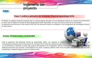 Ingeniería del
proyecto
Etapas
Etapa 3: análisis y aplicación del Ambiente Virtual de Aprendizaje (AVA)
El análisis se realizara durante el periodo del 15 al 19 de Agosto del 2016 con la finalidad de verificar su correcto funcionamiento
es decir que los Objetos Virtuales de Aprendizaje (OVA) estén disponibles, así como las instrucciones de las actividades.
La aplicación será durante el ciclo escolar 2016-2017 de educación básica en el Bloque V, de la Asignatura de Tecnología I (énfasis
en agricultura).
Acceso, infraestructura y conectividad
Para la aplicación del Ambiente Virtual de Aprendizaje (AVA), con respecto al acceso e infraestructura, se utilizarán las
computadoras pertenecientes al laboratorio de cómputo de la institución educativa antes mencionada.
La conectividad se obtendrá a través del proyecto del Gobierno de la República “México Conectado” el cual despliega redes de
telecomunicaciones que proveen conectividad en los sitios y espacios públicos tales como escuelas, haciendo que cada vez más
estudiantes y maestros tengan acceso a la banda ancha.
 