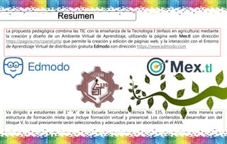Resumen
La propuesta pedagógica combina las TIC con la enseñanza de la Tecnología I (énfasis en agricultura) mediante
la creación y diseño de un Ambiente Virtual de Aprendizaje, utilizando la página web Mex.tl con dirección
https://pagina.mx/cpanel.php que permite la creación y edición de páginas web, y la interacción con el Entorno
de Aprendizaje Virtual de distribución gratuita Edmodo con dirección https://www.edmodo.com
Va dirigido a estudiantes del 1° “A” de la Escuela Secundaria Técnica No. 135, creando de esta manera una
estructura de formación mixta que incluye formación virtual y presencial. Los contenidos a desarrollar son del
bloque V, lo cual previamente serán seleccionados y adecuados para ser abordados en el AVA.
 