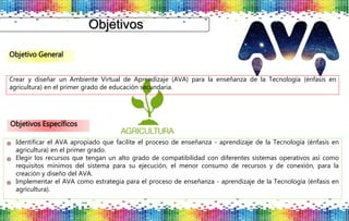 Objetivos
Crear y diseñar un Ambiente Virtual de Aprendizaje (AVA) para la enseñanza de la Tecnología (énfasis en
agricultura) en el primer grado de educación secundaria.
Identificar el AVA apropiado que facilite el proceso de enseñanza - aprendizaje de la Tecnología (énfasis en
agricultura) en el primer grado.
Elegir los recursos que tengan un alto grado de compatibilidad con diferentes sistemas operativos así como
requisitos mínimos del sistema para su ejecución, el menor consumo de recursos y de conexión, para la
creación y diseño del AVA.
Implementar el AVA como estrategia para el proceso de enseñanza - aprendizaje de la Tecnología (énfasis en
agricultura).
Objetivo General
Objetivos Específicos
 