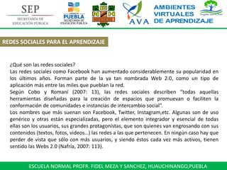 ESCUELA NORMAL PROFR. FIDEL MEZA Y SANCHEZ, HUAUCHINANGO,PUEBLA
REDES SOCIALES PARA EL APRENDIZAJE
¿Qué son las redes sociales?
Las redes sociales como Facebook han aumentado considerablemente su popularidad en
los últimos años. Forman parte de la ya tan nombrada Web 2.0, como un tipo de
aplicación más entre las miles que pueblan la red.
Según Cobo y Romaní (2007: 13), las redes sociales describen “todas aquellas
herramientas diseñadas para la creación de espacios que promuevan o faciliten la
conformación de comunidades e instancias de intercambio social”.
Los nombres que más suenan son Facebook, Twitter, Instagram,etc. Algunas son de uso
genérico y otras están especializadas, pero el elemento integrador y esencial de todas
ellas son los usuarios, sus grandes protagonistas, que son quienes van engrosando con sus
contenidos (textos, fotos, videos…) las redes a las que pertenecen. En ningún caso hay que
perder de vista que sólo con más usuarios, y siendo éstos cada vez más activos, tienen
sentido las Webs 2.0 (Nafría, 2007: 113).
 