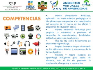 ESCUELA NORMAL PROFR. FIDEL MEZA Y SANCHEZ, HUAUCHINANGO,PUEBLA
• Diseña planeaciones didácticas,
aplicando sus conocimientos pedagógicos y
disciplinares para responder a las necesidades
del contexto en el marco de los planes y
programas de educación básica.
• Genera ambientes formativos para
propiciar la autonomía y promover el
desarrollo de conocimientos, habilidades,
actitudes y valores en los alumnos.
• Usa las TIC como herramienta de
enseñanza y aprendizaje.
• Emplea la evaluación para intervenir
en los diferentes ámbitos y momentos de la
tarea educativa.
• Propicia y regula espacios de
aprendizaje incluyentes para todos los
alumnos, con el fin de promover la
convivencia, el respeto y la aceptación.
COMPETENCIAS
 