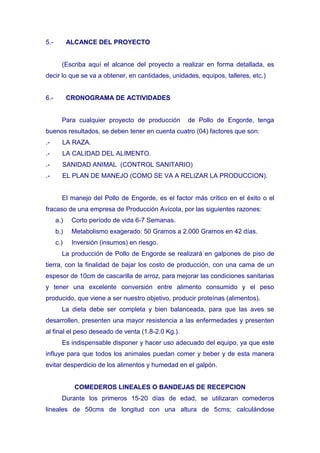 5.-         ALCANCE DEL PROYECTO


        (Escriba aquí el alcance del proyecto a realizar en forma detallada, es
decir lo que se va a obtener, en cantidades, unidades, equipos, talleres, etc.)


6.-         CRONOGRAMA DE ACTIVIDADES


        Para cualquier proyecto de producción      de Pollo de Engorde, tenga
buenos resultados, se deben tener en cuenta cuatro (04) factores que son:
.-      LA RAZA.
.-      LA CALIDAD DEL ALIMENTO.
.-      SANIDAD ANIMAL (CONTROL SANITARIO)
.-      EL PLAN DE MANEJO (COMO SE VA A RELIZAR LA PRODUCCION).


        El manejo del Pollo de Engorde, es el factor más crítico en el éxito o el
fracaso de una empresa de Producción Avícola, por las siguientes razones:
      a.)    Corto período de vida 6-7 Semanas.
      b.)    Metabolismo exagerado: 50 Gramos a 2.000 Gramos en 42 días.
      c.)    Inversión (insumos) en riesgo.
        La producción de Pollo de Engorde se realizará en galpones de piso de
tierra, con la finalidad de bajar los costo de producción, con una cama de un
espesor de 10cm de cascarilla de arroz, para mejorar las condiciones sanitarias
y tener una excelente conversión entre alimento consumido y el peso
producido, que viene a ser nuestro objetivo, producir proteínas (alimentos).
        La dieta debe ser completa y bien balanceada, para que las aves se
desarrollen, presenten una mayor resistencia a las enfermedades y presenten
al final el peso deseado de venta (1.8-2.0 Kg.).
        Es indispensable disponer y hacer uso adecuado del equipo, ya que este
influye para que todos los animales puedan comer y beber y de esta manera
evitar desperdicio de los alimentos y humedad en el galpón.


              COMEDEROS LINEALES O BANDEJAS DE RECEPCION
        Durante los primeros 15-20 días de edad, se utilizaran comederos
lineales de 50cms de longitud con una altura de 5cms; calculándose
 
