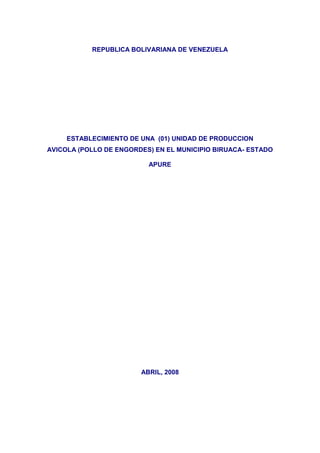 REPUBLICA BOLIVARIANA DE VENEZUELA




     ESTABLECIMIENTO DE UNA (01) UNIDAD DE PRODUCCION
AVICOLA (POLLO DE ENGORDES) EN EL MUNICIPIO BIRUACA- ESTADO

                          APURE




                        ABRIL, 2008
 