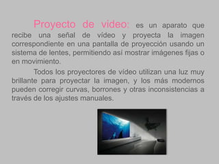 Proyecto de video:

es un aparato que
recibe una señal de vídeo y proyecta la imagen
correspondiente en una pantalla de proyección usando un
sistema de lentes, permitiendo así mostrar imágenes fijas o
en movimiento.
Todos los proyectores de vídeo utilizan una luz muy
brillante para proyectar la imagen, y los más modernos
pueden corregir curvas, borrones y otras inconsistencias a
través de los ajustes manuales.

 