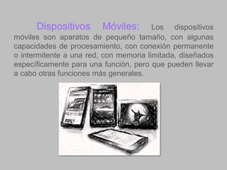 Dispositivos

Móviles:

Los dispositivos
móviles son aparatos de pequeño tamaño, con algunas
capacidades de procesamiento, con conexión permanente
o intermitente a una red, con memoria limitada, diseñados
específicamente para una función, pero que pueden llevar
a cabo otras funciones más generales.

 