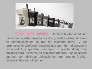 Tecnologías Móviles:

llamada telefonía celular,
básicamente está formada por dos grandes partes: una red
de comunicaciones (o red de telefonía móvil) y los
terminales (o teléfonos móviles) que permiten el acceso a
dicha red. Los aparatos cuentan con características muy
eficaces para utilizarlos de cualquier manera. Los celulares
cuentan con distintas aplicaciones que pueden facilitar
diversas labores cotidianas.

 