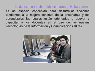 Laboratorio de Información Educativa:
es un espacio concebido para desarrollar acciones
tendientes a la mejora continua de la enseñanza y los
aprendizajes las cuales están orientadas a apoyar y
capacitar a los docentes en el uso de las nuevas
Tecnologías de la Información y Comunicación (TIC's).

 