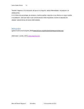 Carlos Castillo Peraza 1 E 
También llegamos a la conclusión de que en su mayoría, estas enfermedades se producen en 
adolescentes. 
A mi criterio los porcentajes de anorexia y bulimia podrían reducirse si se informa en mayor medida 
a la población; para que sepa a que consecuencias están expuestas si toman la decisión de 
adoptar características de estas enfermedades. 
Bibliografías 
(gobierno de canaria españa, 2014)www.educar.org/articulos/bulimiayanorexia.asp 
(Information society, 2010) www.anaymia.com/ 
María del Rosario Raygoza V Informática 14 de noviembre de 2014 

