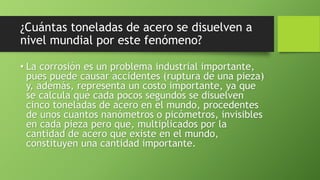 ¿Cuántas toneladas de acero se disuelven a
nivel mundial por este fenómeno?
• La corrosión es un problema industrial importante,
pues puede causar accidentes (ruptura de una pieza)
y, además, representa un costo importante, ya que
se calcula que cada pocos segundos se disuelven
cinco toneladas de acero en el mundo, procedentes
de unos cuantos nanómetros o picómetros, invisibles
en cada pieza pero que, multiplicados por la
cantidad de acero que existe en el mundo,
constituyen una cantidad importante.
 