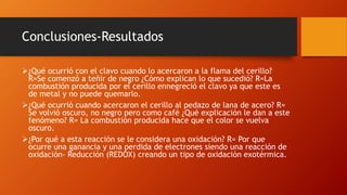 Conclusiones-Resultados
¿Qué ocurrió con el clavo cuando lo acercaron a la flama del cerillo?
R=Se comenzó a teñir de negro ¿Cómo explican lo que sucedió? R=La
combustión producida por el cerillo ennegreció el clavo ya que este es
de metal y no puede quemarlo.
¿Qué ocurrió cuando acercaron el cerillo al pedazo de lana de acero? R=
Se volvió oscuro, no negro pero como café ¿Qué explicación le dan a este
fenómeno? R= La combustión producida hace que el color se vuelva
oscuro.
¿Por qué a esta reacción se le considera una oxidación? R= Por que
ocurre una ganancia y una perdida de electrones siendo una reacción de
oxidación- Reducción (REDOX) creando un tipo de oxidación exotérmica.
 