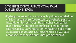 DATO INTERESANTE: UNA VENTANA SOLAR
QUE GENERA ENERGÍA
•Pythagoras solar dio a conocer la primera unidad de
vidrio transparente fotovoltaico, diseñada para ser
incluida en los edificios. Hay muchas compañías
que fabrican ventanas energéticas o generadores
fotovoltaicos. La ventana de Pythagoras solar ganó
el prestigioso desafío Ecoimaginación de GE, que
reconoce las innovaciones más prometedoras.
 