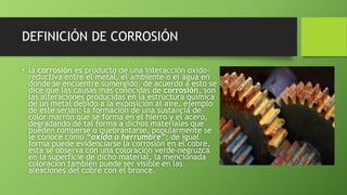 DEFINICIÓN DE CORROSIÓN
• la corrosión es producto de una interacción oxido-
reductiva entre el metal, el ambiente o el agua en
donde se encuentre sumergido, de acuerdo a esto se
dice que las causas más conocidas de corrosión, son
las alteraciones producidas en la estructura química
de un metal debido a la exposición al aire, ejemplo
de este serian: la formación de una sustancia de
color marrón que se forma en el hierro y el acero,
degradando de tal forma a dichos materiales que
pueden romperse o quebrantarse, popularmente se
le conoce como “oxido o herrumbre”; de igual
forma puede evidenciarse la corrosión en el cobre,
esta se observa con una coloración verde-negruzca
en la superficie de dicho material, la mencionada
coloración también puede ser visible en las
aleaciones del cobre con el bronce.
 