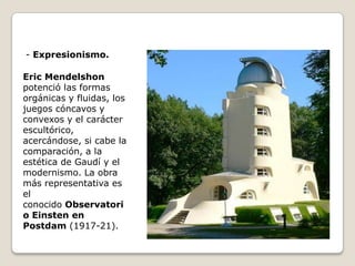 - Expresionismo.
Eric Mendelshon
potenció las formas
orgánicas y fluidas, los
juegos cóncavos y
convexos y el carácter
escultórico,
acercándose, si cabe la
comparación, a la
estética de Gaudí y el
modernismo. La obra
más representativa es
el
conocido Observatori
o Einsten en
Postdam (1917-21).

 