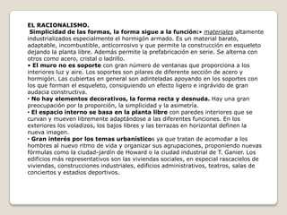 EL RACIONALISMO.
Simplicidad de las formas, la forma sigue a la función:• materiales altamente
industrializados especialmente el hormigón armado. Es un material barato,
adaptable, incombustible, anticorrosivo y que permite la construcción en esqueleto
dejando la planta libre. Además permite la prefabricación en serie. Se alterna con
otros como acero, cristal o ladrillo.
• El muro no es soporte con gran número de ventanas que proporciona a los
interiores luz y aire. Los soportes son pilares de diferente sección de acero y
hormigón. Las cubiertas en general son adinteladas apoyando en los soportes con
los que forman el esqueleto, consiguiendo un efecto ligero e ingrávido de gran
audacia constructiva.
• No hay elementos decorativos, la forma recta y desnuda. Hay una gran
preocupación por la proporción, la simplicidad y la asimetría.
• El espacio interno se basa en la planta libre con paredes interiores que se
curvan y mueven libremente adaptándose a las diferentes funciones. En los
exteriores los voladizos, los bajos libres y las terrazas en horizontal definen la
nueva imagen.
• Gran interés por los temas urbanísticos ya que tratan de acomodar a los
hombres al nuevo ritmo de vida y organizar sus agrupaciones, proponiendo nuevas
fórmulas como la ciudad-jardín de Howard o la ciudad industrial de T. Ganier. Los
edificios más representativos son las viviendas sociales, en especial rascacielos de
viviendas, construcciones industriales, edificios administrativos, teatros, salas de
conciertos y estadios deportivos.

 