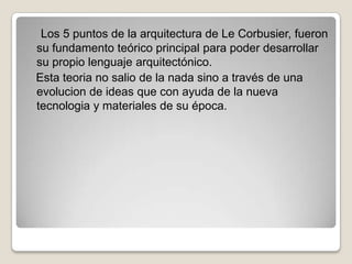 Los 5 puntos de la arquitectura de Le Corbusier, fueron
su fundamento teórico principal para poder desarrollar
su propio lenguaje arquitectónico.
Esta teoria no salio de la nada sino a través de una
evolucion de ideas que con ayuda de la nueva
tecnologia y materiales de su época.

 