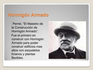 Hormigón Armado
Perret, “El Maestro de
la Construcción de
Hormigón Armado”.
Fue el primero en
construir con Hormigón
Armado para poder
construir edificios mas
altos con esqueletos
livianos y plantas
flexibles.

 