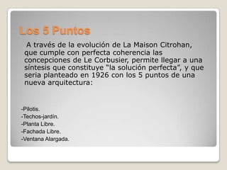 Los 5 Puntos
A través de la evolución de La Maison Citrohan,
que cumple con perfecta coherencia las
concepciones de Le Corbusier, permite llegar a una
síntesis que constituye “la solución perfecta”, y que
seria planteado en 1926 con los 5 puntos de una
nueva arquitectura:

-Pilotis.
-Techos-jardín.
-Planta Libre.
-Fachada Libre.
-Ventana Alargada.

 