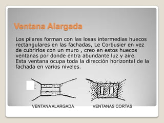 Ventana Alargada
Los pilares forman con las losas intermedias huecos
rectangulares en las fachadas, Le Corbusier en vez
de cubrirlos con un muro , creo en estos huecos
ventanas por donde entra abundante luz y aire.
Esta ventana ocupa toda la dirección horizontal de la
fachada en varios niveles.

VENTANA ALARGADA

VENTANAS CORTAS

 