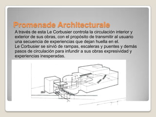 Promenade Architecturale
A través de esta Le Corbusier controla la circulación interior y
exterior de sus obras, con el propósito de transmitir al usuario
una secuencia de experiencias que dejan huella en el.
Le Corbusier se sirvió de rampas, escaleras y puentes y demás
pasos de circulación para infundir a sus obras expresividad y
experiencias inesperadas.

 