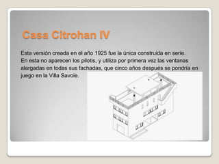 Casa Citrohan IV
Esta versión creada en el año 1925 fue la única construida en serie.
En esta no aparecen los pilotis, y utiliza por primera vez las ventanas
alargadas en todas sus fachadas, que cinco años después se pondría en
juego en la Villa Savoie.

 