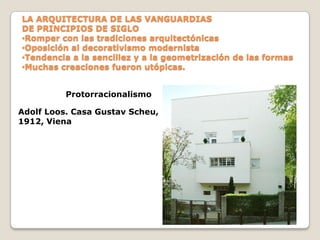 LA ARQUITECTURA DE LAS VANGUARDIAS
DE PRINCIPIOS DE SIGLO
•Romper con las tradiciones arquitectónicas
•Oposición al decorativismo modernista
•Tendencia a la sencillez y a la geometrización de las formas
•Muchas creaciones fueron utópicas.
Protorracionalismo
Adolf Loos. Casa Gustav Scheu,
1912, Viena

 