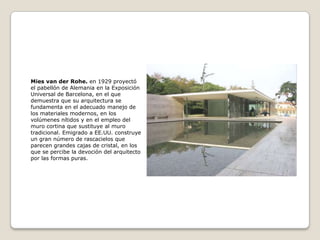 Mies van der Rohe. en 1929 proyectó
el pabellón de Alemania en la Exposición
Universal de Barcelona, en el que
demuestra que su arquitectura se
fundamenta en el adecuado manejo de
los materiales modernos, en los
volúmenes nítidos y en el empleo del
muro cortina que sustituye al muro
tradicional. Emigrado a EE.UU. construye
un gran número de rascacielos que
parecen grandes cajas de cristal, en los
que se percibe la devoción del arquitecto
por las formas puras.

 