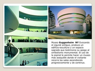 Museo Guggenheim NY Evocando
el zigurat antiguo, produce un
edificio-escultura y un espacio
sagrado que testimonia su apego al
simbolismo monumental. El uso de
la espiral le permite hacer un museo
más asequible donde el visitante
recorre las salas ascendiendo
progresivamente y de continuo.

 
