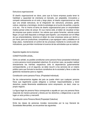 Estructura organizacional:
El diseño organizacional es clave, para que la futura empresa pueda tener la
habilidad y capacidad de orientarse al mercado, ser adaptable, innovadora y
competir exitosamente en el corto y largo plazo; el diseño organizacional es más
que una simple estructura, es la integración de: estructura, procesos, gente,
cultura, sistemas y tecnología, donde la estrategia es el punto de partida y soporte
a la vez. Por lo mismo el tema de diseño organizacional para un emprendedor
implica pensar antes de actuar. En sus manos está, el deber de visualizar el tipo
de empresa que quiere construir, los valores que quiere fomentar, adonde quiere
llegar y lo que está dispuesto a entregar para lograrlo. Las empresas son el reflejo
de sus emprendedores, tenemos el deber de crear empresas sanas por dentro y
por fuera, para ser productivas, competitivas y que agreguen valor y estables en el
largo plazo, manteniendo el control de los procesos mediante la construcción de
indicadores, que permitan monitorear el avance de las actividades que se realizan.
Aspectos legales de la empresa:
CONSTITUCIÓN LEGAL.
Cómo se señaló, es posible constituirse como persona física (propiedad individual)
o como persona moral (propiedad colectiva). En el primer caso, se pueden realizar
directamente los trámites respectivos ante la dependencia gubernamental
correspondiente, y en el segundo, se debe recurrir a los servicios de un notario
público para que formule la escritura constitutiva de la sociedad y lleve a cabo las
gestiones necesarias para su registro.
Constitución como persona Física. (Propiedad Individual).
De los ordenamientos legales del país se puede inferir que cualquier persona
física que legalmente pueda obligarse a contraer responsabilidades y tener
derechos, puede libremente establecerse como empresario, es decir, crear su
propio negocio.
La figura legal de persona física corresponde a aquella en que una persona física
responde de manera personal y directa por los derechos y obligaciones a que dé
lugar un acto jurídico y mercantil.
Constitución como Persona Moral (Propiedad Colectiva)
Entre las clases de personas morales reconocidas por la Ley General de
Sociedades Mercantiles, se encuentran las siguientes:
 