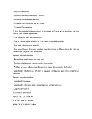 • Sociedad Anónima
• Sociedad de responsabilidad Limitada
• Sociedad de Nombre Colectivo
• Sociedad de Comandita por Acciones
• Sociedad Cooperativa
El tipo de sociedad más común es la sociedad anónima, y los requisitos para su
constitución son los siguientes:
• Que haya dos socios como mínimo
• Que el capital social no sea menor al monto estipulado por ley
• Que esté íntegramente suscrito
• Que se exhiba en dinero en efectivo, cuando menos, el 20 por ciento del valor de
cada acción pagadera en numerario.
Algunos estudios legales
• Titulación y gravámenes del bien raíz
• Gastos notariales por transferencia e inscripción
• Análisis terrenos adyacentes (Derecho de agua, demarcación de límites)
• Legislación tributaria que afectan a: equipos y máquinas que deban importarse,
patentes
Algunos estudios legales
• Legislación bancaria
• Legislación extranjera sobre exportaciones e importaciones
• Legislación laboral
•Legislación ambiental
REGISTRO DE MARCAS
FORMAS SOCIETARIAS
AFECTACION TRIBUTARIA
 