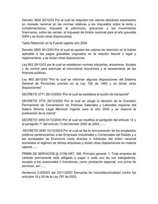 Decreto 3804 30/12/03 Por el cual se reajustan los valores absolutos expresados
en moneda nacional en las normas relativas a los impuestos sobre la renta y
complementarios, impuesto al patrimonio, gravamen a los movimientos
financieros, sobre las ventas, al impuesto de timbre nacional para el año gravable
2004 y se dictan otras disposiciones
Tabla Retención en la Fuente vigente año 2004
Decreto 3803 30/12/03 Por el cual se ajustan los valores de retención en la fuente
aplicable a los pagos gravables originados en la relación laboral o legal y
reglamentaria, y se dictan otras disposiciones
Ley 863 29/12/03 por la cual se establecen normas tributarias, aduaneras, fiscales
y de control para estimular el crecimiento económico y el saneamiento de las
finanzas públicas.
Ley 860 26/12/03 "Por la cual se reforman algunas disposiciones del Sistema
General de Pensiones previsto en la Ley 100 de 1993 y se dictan otras
disposiciones"
DECRETO 3771 26/12/2003 "Por el cual se establece el auxilio de transporte"
DECRETO 3770 26/12/2003 Por el cual se acoge la decisión de la Comisión
Permanente de Concertación de Políticas Salariales y Laborales respecto del
Salario Mínimo Legal Mensual Vigente para el año 2004 y se dispone la
publicación de la misma"
DECRETO 3450 01/12/2003 Por el cual se modifica el parágrafo del artículo 12 y
el parágrafo 1° del artículo 13 del Decreto 2340 de 2003........
DECRETO 3545 10/12/2003 Por el cual se fija la remuneración de los empleados
públicos pertenecientes a las Empresas Industriales y Comerciales del Estado y a
las sociedades de Economía mixta directas e indirectas del orden nacional
sometidas al régimen de dichas empresas y dictan otras disposiciones en materia
salarial.......
PRIMA DE SERVICIOS [§ 3139] ART. 306. Principio general. 1. Toda empresa de
carácter permanente está obligada a pagar a cada uno de sus trabajadores,
excepto a los ocasionales o transitorios, como prestación especial, una prima de
servicios, así:......
Sentencia C-835/03 del 23/11/2003 Demanda de inconstitucionalidad contra los
artículos 19 y 20 de la Ley 797 de 2003.
 