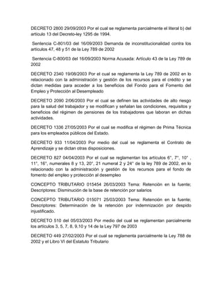 DECRETO 2800 29/09/2003 Por el cual se reglamenta parcialmente el literal b) del
artículo 13 del Decreto-ley 1295 de 1994.
Sentencia C-801/03 del 16/09/2003 Demanda de inconstitucionalidad contra los
artículos 47, 48 y 51 de la Ley 789 de 2002
Sentencia C-800/03 del 16/09/2003 Norma Acusada: Artículo 43 de la Ley 789 de
2002
DECRETO 2340 19/08/2003 Por el cual se reglamenta la Ley 789 de 2002 en lo
relacionado con la administración y gestión de los recursos para el crédito y se
dictan medidas para acceder a los beneficios del Fondo para el Fomento del
Empleo y Protección al Desempleado
DECRETO 2090 2/06/2003 Por el cual se definen las actividades de alto riesgo
para la salud del trabajador y se modifican y señalan las condiciones, requisitos y
beneficios del régimen de pensiones de los trabajadores que laboran en dichas
actividades.
DECRETO 1336 27/05/2003 Por el cual se modifica el régimen de Prima Técnica
para los empleados públicos del Estado.
DECRETO 933 11/04/2003 Por medio del cual se reglamenta el Contrato de
Aprendizaje y se dictan otras disposiciones.
DECRETO 827 04/04/2003 Por el cual se reglamentan los artículos 6°, 7°, 10° ,
11°, 16°, numerales 8 y 13, 20°, 21 numeral 2 y 24° de la ley 789 de 2002, en lo
relacionado con la administración y gestión de los recursos para el fondo de
fomento del empleo y protección al desempleo
CONCEPTO TRIBUTARIO 015454 26/03/2003 Tema: Retención en la fuente;
Descriptores: Disminución de la base de retención por salarios
CONCEPTO TRIBUTARIO 015071 25/03/2003 Tema: Retención en la fuente;
Descriptores: Determinación de la retención por indemnización por despido
injustificado.
DECRETO 510 del 05/03/2003 Por medio del cual se reglamentan parcialmente
los artículos 3, 5, 7, 8, 9,10 y 14 de la Ley 797 de 2003
DECRETO 449 27/02/2003 Por el cual se reglamenta parcialmente la Ley 788 de
2002 y el Libro VI del Estatuto Tributario
 