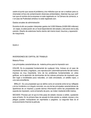 uestre el punto que causa el problema y los métodos que se van a realizar para co
ntrarrestar el foco de contaminación (licencias ambientales). Además hay que verif
icar que el nombre de la empresa no este registrado en la Cámara de comercio, e
n el caso de Publicidad artística no está registrado aún.
Gastos anuales de administración
Durante el año se pueden interpretar gastos de 5.000 Dólares (9.600.000 millones)
en viajes, la adecuación de un local dependiendo del estado y del precio de la adq
uisición, Diseño de exteriores hecho dentro del mismo local, insumos y reparación
de maquinaria.
GUIA 4
INVERSIONES DE CAPITAL DE TRABAJO
Materia Prima
Las principales características de materia prima para la impresión son:
COLOR: Es la propiedad fundamental de cualquier tinta. Incluso en el caso de
impresión de texto y logotipos, una reproducción colorimétricamente fiel del motivo
impreso es muy importante. Uno de los problemas fundamentales en artes
gráficas, es la aparición de dominantes de los colores primarios de impresión que
den lugar a tonalidades poco naturales, un cielo amoratado, un asfalto rojizo, o
una cara amarillenta.
BRILLO : Es una propiedad que se define como el cociente entre la luz reflejada
y la luz incidente a un ángulo concreto, es una de las principales características de
apariencia de un impreso y puede darnos información sobre las propiedades del
soporte de impresión, como el tamaño de poro, se miden mediante brilló metros.
SECADO: Proceso por el que la tinta pasa de estado viscoso a sólido, quedando
seca al tacto. En la primera fase de secado la tinta pierde su estado viscoso y los
pliegos pueden manipularse sin repintados o pegados. La segunda fase es el
endurecimiento final de la película.
 
