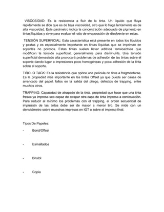 VISCOSIDAD: Es la resistencia a fluir de la tinta. Un líquido que fluya
rápidamente se dice que es de baja viscosidad, otro que lo haga lentamente es de
alta viscosidad. Este parámetro indica la concentración adecuada de pigmento en
tintas líquidas y sirve para evaluar el ratio de evaporación de disolvente en estas.
TENSIÓN SUPERFICIAL: Esta característica está presente en todos los líquidos
y pastas y es especialmente importante en tintas líquidas que se impriman en
soportes no porosos. Estas tintas suelen llevar aditivos tensioactivos que
modifican la tensión superficial, generalmente para disminuirla. Una tensión
superficial demasiado alta provocará problemas de adhesión de las tintas sobre el
soporte dando lugar a impresiones poco homogéneas y poca adhesión de la tinta
sobre el soporte.
TIRO. O TACK: Es la resistencia que opone una película de tinta a fragmentarse.
Es la propiedad más importante en las tintas Offset ya que puede ser causa de
arrancado del papel, fallos en la salida del pliego, defectos de trapping, entre
muchos otros.
TRAPPING: Capacidad de atrapado de la tinta, propiedad que hace que una tinta
fresca ya impresa sea capaz de atrapar otra capa de tinta impresa a continuación.
Para reducir al mínimo los problemas con el trapping, el orden secuencial de
impresión de las tintas debe ser de mayor a menor tiro. Se mide con un
densitómetro sobre muestras impresas en IGT o sobre el impreso final.
Tipos De Papeles:
- Bond/Offset
- Esmaltados
- Bristol
- Copia
 