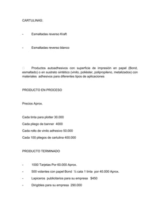 CARTULINAS:
- Esmaltadas reverso Kraft
- Esmaltadas reverso blanco
 Productos autoadhesivos con superficie de impresión en papel (Bond,
esmaltado) o en sustrato sintético (vinilo, poliéster, polipropileno, metalizados) con
materiales adhesivos para diferentes tipos de aplicaciones
PRODUCTO EN PROCESO
Precios Aprox.
Cada tinta para plotter 30.000
Cada pliego de banner 4000
Cada rollo de vinilo adhesivo 50.000
Cada 100 pliegos de cartulina 400.000
PRODUCTO TERMINADO
- 1000 Tarjetas Por 60.000 Aprox.
- 500 volantes con papel Bond ½ cata 1 tinta por 40.000 Aprox.
- Lapiceros publicitarios para su empresa $450
- Dirigibles para su empresa 290.000
 