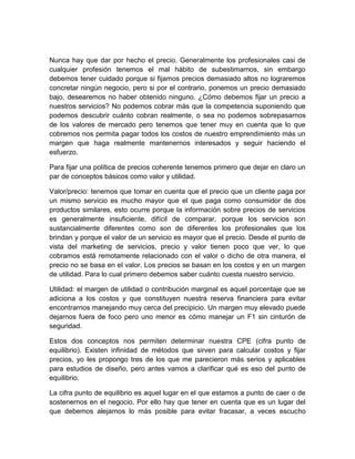 Nunca hay que dar por hecho el precio. Generalmente los profesionales casi de
cualquier profesión tenemos el mal hábito de subestimarnos, sin embargo
debemos tener cuidado porque si fijamos precios demasiado altos no lograremos
concretar ningún negocio, pero si por el contrario, ponemos un precio demasiado
bajo, desearemos no haber obtenido ninguno. ¿Cómo debemos fijar un precio a
nuestros servicios? No podemos cobrar más que la competencia suponiendo que
podemos descubrir cuánto cobran realmente, o sea no podemos sobrepasarnos
de los valores de mercado pero tenemos que tener muy en cuenta que lo que
cobremos nos permita pagar todos los costos de nuestro emprendimiento más un
margen que haga realmente mantenernos interesados y seguir haciendo el
esfuerzo.
Para fijar una política de precios coherente tenemos primero que dejar en claro un
par de conceptos básicos como valor y utilidad.
Valor/precio: tenemos que tomar en cuenta que el precio que un cliente paga por
un mismo servicio es mucho mayor que el que paga como consumidor de dos
productos similares, esto ocurre porque la información sobre precios de servicios
es generalmente insuficiente, difícil de comparar, porque los servicios son
sustancialmente diferentes como son de diferentes los profesionales que los
brindan y porque el valor de un servicio es mayor que el precio. Desde el punto de
vista del marketing de servicios, precio y valor tienen poco que ver, lo que
cobramos está remotamente relacionado con el valor o dicho de otra manera, el
precio no se basa en el valor. Los precios se basan en los costos y en un margen
de utilidad. Para lo cual primero debemos saber cuánto cuesta nuestro servicio.
Utilidad: el margen de utilidad o contribución marginal es aquel porcentaje que se
adiciona a los costos y que constituyen nuestra reserva financiera para evitar
encontrarnos manejando muy cerca del precipicio. Un margen muy elevado puede
dejarnos fuera de foco pero uno menor es cómo manejar un F1 sin cinturón de
seguridad.
Estos dos conceptos nos permiten determinar nuestra CPE (cifra punto de
equilibrio). Existen infinidad de métodos que sirven para calcular costos y fijar
precios, yo les propongo tres de los que me parecieron más serios y aplicables
para estudios de diseño, pero antes vamos a clarificar qué es eso del punto de
equilibrio.
La cifra punto de equilibrio es aquel lugar en el que estamos a punto de caer o de
sostenernos en el negocio. Por ello hay que tener en cuenta que es un lugar del
que debemos alejarnos lo más posible para evitar fracasar, a veces escucho
 