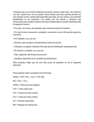 “mientras que por lo menos zafemos los costos vamos a estar bien, me conformo
con eso”, grave error, no va a pasar mucho tiempo para que quienes piensen de
esa manera se den cuenta dolorosamente que estar con los costos y las entradas
equilibradas no es suficiente. Los costos son los bienes y servicios que
consumimos para prestar nuestros servicios profesionales y pueden clasificarse de
la siguiente manera:
• Por área, nos sirven, por ejemplo, para comparar áreas de inversión
• Por tipo de bien consumido o prestado, conocerlos nos es útil cuando queremos
reducirlos
• Por finalidad, a su vez son
- Directos, que se aplican directamente al costo de servició
- Indirectos, se aplican mediante fórmulas que los distribuyen equitativamente
• Por tiempo o cantidad, a su vez son:
- Fijos, dependen del tiempo transcurrido
- Variables, dependen de la cantidad de prestaciones
Para entender mejor que es una cifra punto de equilibrio es útil el siguiente
esquema:
Para expresar estos conceptos como fórmulas:
CiPEq = TCF / PVu – CVu = TCF/ MC
MC = PVu – CVu
CiPEq = Cifra punto de equilibrio
TCF = Total costos fijos
PVu = Precio de venta unitario
CVu = Costo de venta unitario
CF = Total de costos fijos
MC = Margen de contribución
 