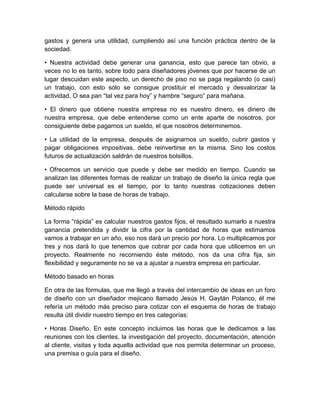 gastos y genera una utilidad, cumpliendo así una función práctica dentro de la
sociedad.
• Nuestra actividad debe generar una ganancia, esto que parece tan obvio, a
veces no lo es tanto, sobre todo para diseñadores jóvenes que por hacerse de un
lugar descuidan este aspecto, un derecho de piso no se paga regalando (o casi)
un trabajo, con esto sólo se consigue prostituir el mercado y desvalorizar la
actividad. O sea pan “tal vez para hoy” y hambre “seguro” para mañana.
• El dinero que obtiene nuestra empresa no es nuestro dinero, es dinero de
nuestra empresa, que debe entenderse como un ente aparte de nosotros, por
consiguiente debe pagarnos un sueldo, el que nosotros determinemos.
• La utilidad de la empresa, después de asignarnos un sueldo, cubrir gastos y
pagar obligaciones impositivas, debe reinvertirse en la misma. Sino los costos
futuros de actualización saldrán de nuestros bolsillos.
• Ofrecemos un servicio que puede y debe ser medido en tiempo. Cuando se
analizan las diferentes formas de realizar un trabajo de diseño la única regla que
puede ser universal es el tiempo, por lo tanto nuestras cotizaciones deben
calcularse sobre la base de horas de trabajo.
Método rápido
La forma “rápida” es calcular nuestros gastos fijos, el resultado sumarlo a nuestra
ganancia pretendida y dividir la cifra por la cantidad de horas que estimamos
vamos a trabajar en un año, eso nos dará un precio por hora. Lo multiplicamos por
tres y nos dará lo que tenemos que cobrar por cada hora que utilicemos en un
proyecto. Realmente no recomiendo éste método, nos da una cifra fija, sin
flexibilidad y seguramente no se va a ajustar a nuestra empresa en particular.
Método basado en horas
En otra de las fórmulas, que me llegó a través del intercambio de ideas en un foro
de diseño con un diseñador mejicano llamado Jesús H. Gaytán Polanco, él me
refería un método más preciso para cotizar con el esquema de horas de trabajo
resulta útil dividir nuestro tiempo en tres categorías:
• Horas Diseño. En este concepto incluimos las horas que le dedicamos a las
reuniones con los clientes, la investigación del proyecto, documentación, atención
al cliente, visitas y toda aquella actividad que nos permita determinar un proceso,
una premisa o guía para el diseño.
 