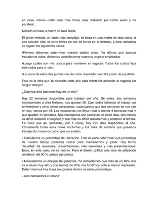 en casa, menos costo pero más horas para realizarlo (en forma serial y no
paralela).
Método en base a matriz de tasa diaria
El tercer método, un tanto más complejo, se basa en una matriz de tasa diaria, o
sea calcular días de ocho horas en vez de horas en sí mismas, y para calcularla
se siguen los siguientes pasos:
•Primero debemos determinar nuestro salario anual. Ya dijimos que aunque
trabajemos solos, debemos considerarnos nuestros propios empleados.
•Luego cuáles son mis costos para mantener el negocio. Todos los costos fijos
estimados para un año.
•La suma de estos dos puntos nos da como resultado una cifra punto de equilibrio.
Esta es la cifra que se necesita cada año para mantener andando el negocio sin
ningún margen.
¿Cuántos días laborales hay en un año?
Hay 52 semanas disponibles para trabajar por año. De estas, dos semanas
corresponden a días festivos, nos quedan 50. Casi todos faltamos al trabajo por
enfermedad y otros temas personales, supongamos que dos semanas se nos van
en eso, vamos por 48. Las vacaciones nos llevan más o menos 4 semanas más y
que quedan 44 semanas. Nos manejamos con semanas de cinco días, con menos
es difícil sostener el negocio y con más es difícil sostenernos y sostener la familia.
Es decir que 44 (semanas) por 5 (días), hay 220 días disponibles al año.
Obviamente todas esas horas nocturnas y los fines de semana que pasamos
trabajando, hacemos como que no existen.
• Calculamos un porcentaje de utilización. Esto es para determinar qué porcentaje
de nuestro tiempo podemos cobrar para mantenernos y ganar. Hay horas
“muertas” de reuniones, presentaciones, más reuniones y más presentaciones.
Esas, en este caso, no se cobran. Para el diseño gráfico una tasa de utilización
alrededor del 60 % parece apropiada.
• Necesitamos un margen de ganancia. Ya comentamos que más de un 40% nos
va a situar muy alto y con menos de 20% nos fundimos ante el menor imprevisto.
Determinemos tres tasas marginales dentro de estos porcentajes.
- Con calculadora en mano:
 