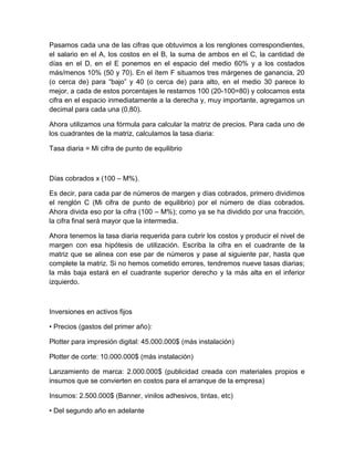Pasamos cada una de las cifras que obtuvimos a los renglones correspondientes,
el salario en el A, los costos en el B, la suma de ambos en el C, la cantidad de
días en el D, en el E ponemos en el espacio del medio 60% y a los costados
más/menos 10% (50 y 70). En el ítem F situamos tres márgenes de ganancia, 20
(o cerca de) para “bajo” y 40 (o cerca de) para alto, en el medio 30 parece lo
mejor, a cada de estos porcentajes le restamos 100 (20-100=80) y colocamos esta
cifra en el espacio inmediatamente a la derecha y, muy importante, agregamos un
decimal para cada una (0,80).
Ahora utilizamos una fórmula para calcular la matriz de precios. Para cada uno de
los cuadrantes de la matriz, calculamos la tasa diaria:
Tasa diaria = Mi cifra de punto de equilibrio
Días cobrados x (100 – M%).
Es decir, para cada par de números de margen y días cobrados, primero dividimos
el renglón C (Mi cifra de punto de equilibrio) por el número de días cobrados.
Ahora divida eso por la cifra (100 – M%); como ya se ha dividido por una fracción,
la cifra final será mayor que la intermedia.
Ahora tenemos la tasa diaria requerida para cubrir los costos y producir el nivel de
margen con esa hipótesis de utilización. Escriba la cifra en el cuadrante de la
matriz que se alinea con ese par de números y pase al siguiente par, hasta que
complete la matriz. Si no hemos cometido errores, tendremos nueve tasas diarias;
la más baja estará en el cuadrante superior derecho y la más alta en el inferior
izquierdo.
Inversiones en activos fijos
• Precios (gastos del primer año):
Plotter para impresión digital: 45.000.000$ (más instalación)
Plotter de corte: 10.000.000$ (más instalación)
Lanzamiento de marca: 2.000.000$ (publicidad creada con materiales propios e
insumos que se convierten en costos para el arranque de la empresa)
Insumos: 2.500.000$ (Banner, vinilos adhesivos, tintas, etc)
• Del segundo año en adelante
 