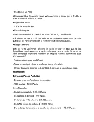 • Condiciones De Pago
Al Comenzar Sera de contado y pues ya trascurriendo el tiempo será a Crédito o
pues como le dé facilidad al cliente.
• Impuesto de ventas
El IVA de mano de obra
• Costo de trasporte
- Si es para Trasportar el producto ira incluido en el pago del producto
- Si el caso es que la publicidad valla en un medio de trasporte para dar más
publicidad se harán arreglos con el vendedor y subiría el presupuesto.
• Riesgo Cambiario
Este se puede Determinar teniendo en cuenta el valor del dólar que no sea
favorable en nuestra empresa y en otro país puede ganar o perder (Si yo doy un
valor en moneda colombiana pueda que en otro país sea más económico o suba
el presupuesto)
• Tácticas relacionadas con El Precio
- Tengo en cuenta al cliente al que le voy ofrecer el producto
- Ofrecer descuento depende de la cantidad de compras al producto que haga.
PROMOCION
Estrategias Para La Publicidad
• Empezaremos con Tarjetas de presentación
- 1000 tarjetas = 15.000 Aprox.
Otros Materiales
- Cada tinta para plotter $ 30.000 Aprox.
- Cada pliego de banner $ 4000 Aprox.
- Cada rollo de vinilo adhesivo $ 50.000 Aprox.
- Cada 100 pliegos de cartulina $ 400.000 Aprox.
- Dependiendo del tamaño de la plancha aproximadamente $ 12.000 Aprox.
 