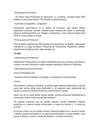 • Estrategia de Promoción
Se Podría hacer Promoción y/o descuento si el cliente mandara hacer 2000
tarjetas en promoción llevaría 100 volantes a mitad de precio.
• Cubrimiento Geográfico y Expansión
Inicialmente comenzamos en el Centro de formación Juan Bosco Obrero
esperamos continuar crenado nuestra propia empresa de diseño y publicidad,
después distribuyéndonos por Bogotá y finalmente a nivel nacional hasta tener
mínimo 10 sucursales en el país.
• Presupuesto de Promoción
Para empezar repartiremos 2000 tarjetas de presentación en Bogotá, repetiremos
volantes en un lugar de Mayor Frecuencia de Transeúntes, Pegaremos carteles,
Ansiaremos en páginas web, redes sociales etc.
PLAZA
• Alternativas de Penetración
Gastaremos Presupuesto en la Mayor Publicidad para que conozcan el producto a
mostrar y de paso conozcan nuestra empresa dedicada a Diseño & Publicidad.
• Alternativas de comercialización
Pues las Planeadas Son:
- Primero A Nivel Ciudadano En Bogotá y ya después A Nivel Nacional
• Canal
Para distribuir nuestros productos, en primer lugar debemos determinar el tipo de
canal que vamos utilizar para distribuirlos y, en segundo lugar, seleccionar las
plazas o puntos de venta en donde los vamos ofrecer o vender.
Hacer uso de un canal directo implica vender nuestros productos directamente al
consumidor final sin hacer uso de intermediarios.
Por ejemplo, hacemos uso de canales directos cuando vendemos nuestros
productos en nuestros locales comerciales, a través de Internet o a través de
eventos.
Si vamos a hacer uso de canales directos, debemos determinar si vamos a ofrecer
o vender nuestros productos en un local comercial propio (o varios locales), si los
vamos a ofrecer o vender a través de Internet o a través de Eventos.
 