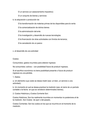 O un servicio (un asesoramiento impositivo)
O un conjunto de bienes y servicios
b. la adquisición o producción de:
O la transformación de materias primas de los disponibles para la venta
O la comercialización de dichos bienes
O la administración del ente
O la investigación y desarrollo de nuevas tecnologías
O la financiación de otras actividades con fondos de terceros;
O la cancelación de un pasivo
c. el desarrollo de una actividad
Costos:
Consumidos: gastos incurridos para obtener ingresos
No consumidos: activos – con posibilidad futura de producir ingresos.
Si el sacrificio económico no tiene posibilidad presente o futura de producir
ingresos es una pérdida.
1. Dados:
a. Un elemento cuyo costo se desea medir (sea: un bien, un servicio o una
actividad);
b. Un momento al cual se desea practicar la medición (sea: el cierre de un período
contable o la fecha en que se vendieron determinados bienes),
2. Costos Históricos y Costos Corriente Son:
Costos Históricos: Son los realmente incurridos en momentos no posteriores al de
la medición. Son Costos de ayer o del pasado.
Costos Corrientes: Son los costos en los que se incurriría en el momento de la
medición.
 